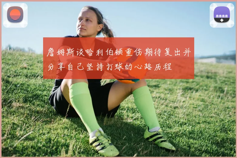 詹姆斯谈哈利伯顿重伤期待复出并分享自己坚持打球的心路历程